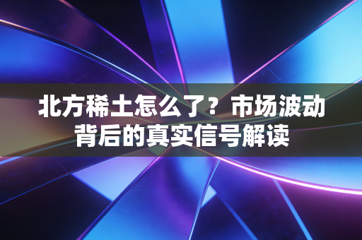北方稀土怎么了？市场波动背后的真实信号解读