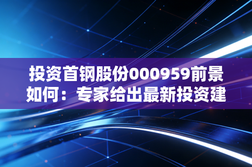 投资首钢股份000959前景如何:专家给出最新投资建议!