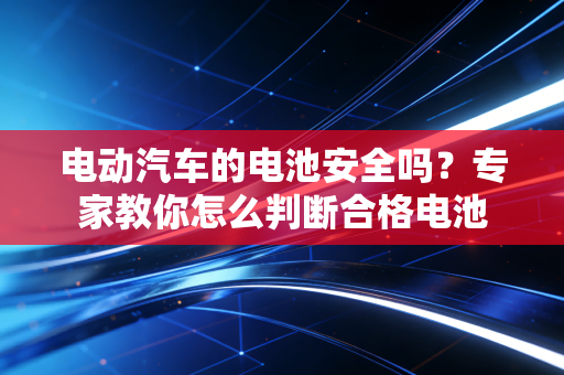 电动汽车的电池安全吗？专家教你怎么判断合格电池