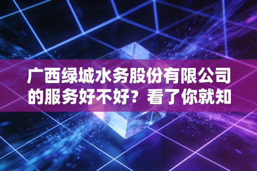 广西绿城水务股份有限公司的服务好不好？看了你就知道！