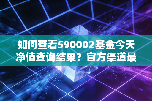 如何查看590002基金今天净值查询结果?官方渠道最准确!