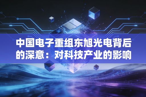 中国电子重组东旭光电背后的深意：对科技产业的影响分析！