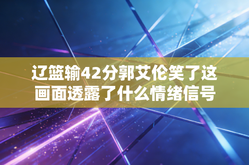辽篮输42分郭艾伦笑了这画面透露了什么情绪信号