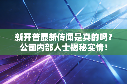 新开普最新传闻是真的吗？公司内部人士揭秘实情！