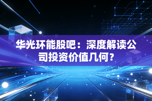 华光环能股吧：深度解读公司投资价值几何？