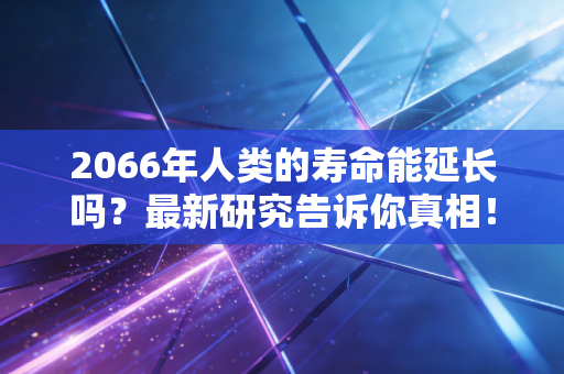 2066年人类的寿命能延长吗？最新研究告诉你真相！