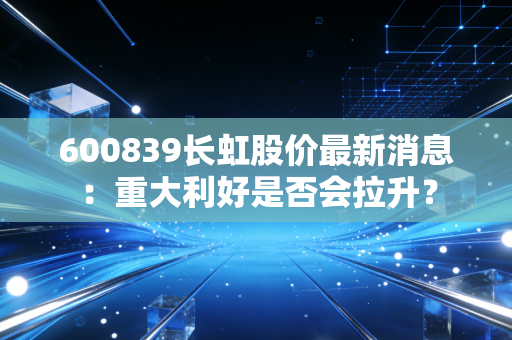 600839长虹股价最新消息:重大利好是否会拉升?