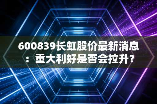 600839长虹股价最新消息：重大利好是否会拉升？