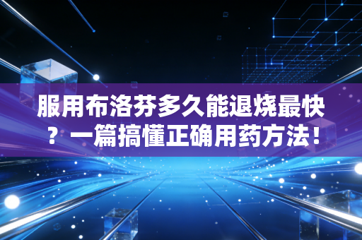 服用布洛芬多久能退烧最快？一篇搞懂正确用药方法！