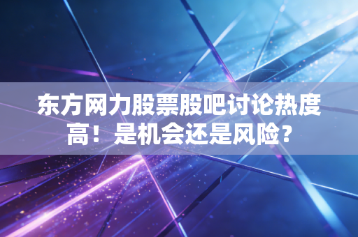 东方网力股票股吧讨论热度高!是机会还是风险?