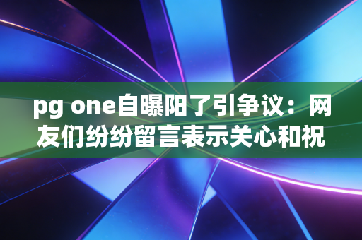 pg one自曝阳了引争议:网友们纷纷留言表示关心和祝福!