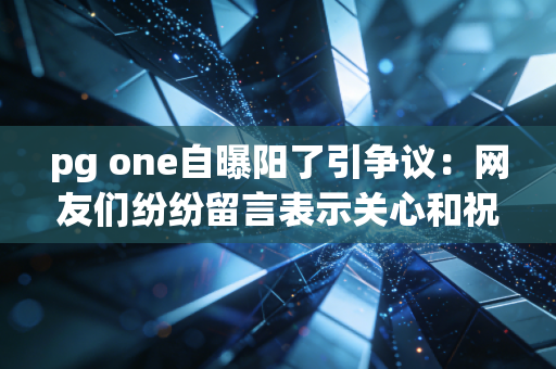pg one自曝阳了引争议:网友们纷纷留言表示关心和祝福!