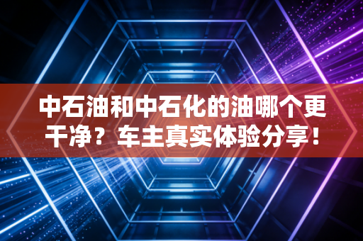 中石油和中石化的油哪个更干净?车主真实体验分享!