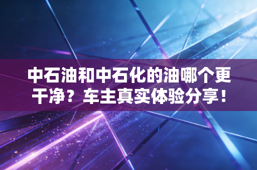 中石油和中石化的油哪个更干净?车主真实体验分享!