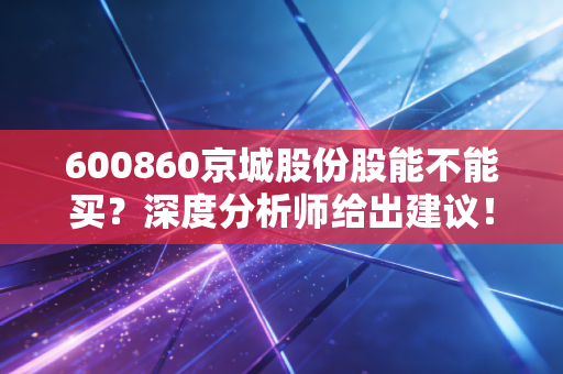 600860京城股份股能不能买?深度分析师给出建议!