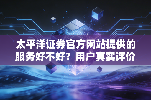 太平洋证券官方网站提供的服务好不好?用户真实评价大揭秘!