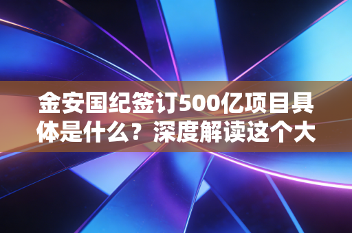 金安国纪签订500亿项目具体是什么?深度解读这个大单!