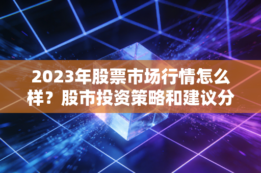 2023年股票市场行情怎么样?股市投资策略和建议分享!