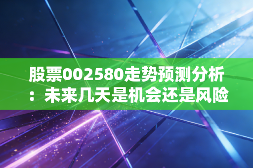 股票002580走势预测分析:未来几天是机会还是风险?