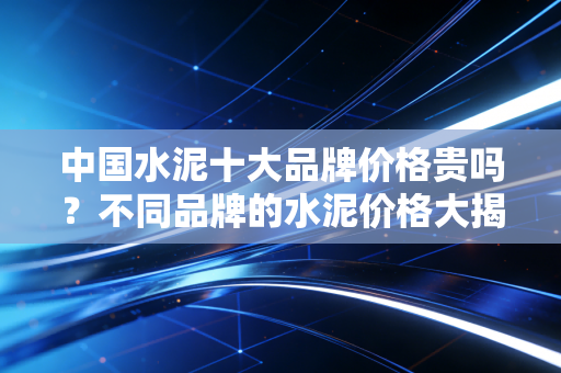 中国水泥十大品牌价格贵吗?不同品牌的水泥价格大揭秘