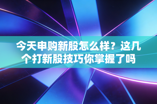 今天申购新股怎么样？这几个打新股技巧你掌握了吗