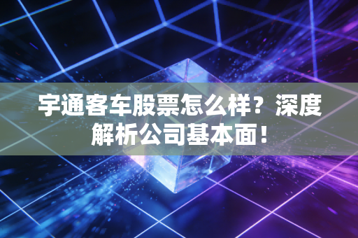 宇通客车股票怎么样？深度解析公司基本面！