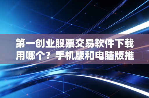 第一创业股票交易软件下载用哪个？手机版和电脑版推荐！