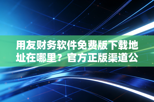用友财务软件免费版下载地址在哪里?官方正版渠道公布!