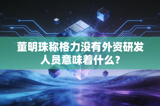 董明珠称格力没有外资研发人员意味着什么？