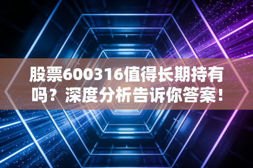 股票600316值得长期持有吗?深度分析告诉你答案!