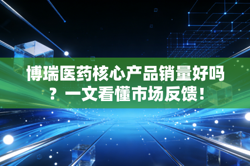 博瑞医药核心产品销量好吗?一文看懂市场反馈!