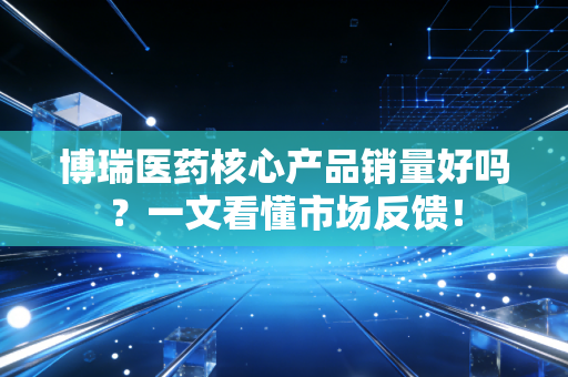 博瑞医药核心产品销量好吗?一文看懂市场反馈!