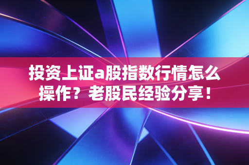 投资上证a股指数行情怎么操作?老股民经验分享!