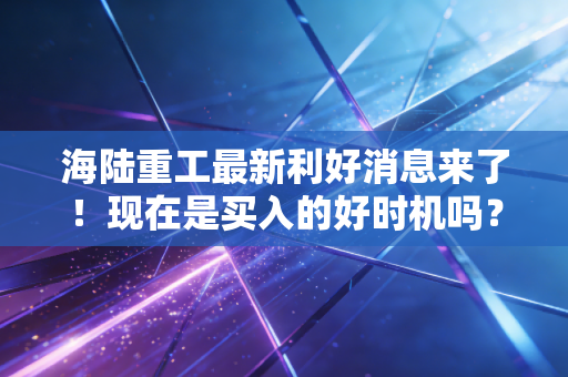 海陆重工最新利好消息来了！现在是买入的好时机吗？