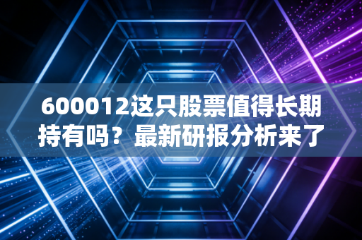 600012这只股票值得长期持有吗？最新研报分析来了！