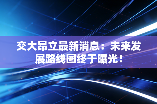 交大昂立最新消息：未来发展路线图终于曝光！