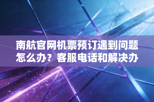 南航官网机票预订遇到问题怎么办?客服电话和解决办法!