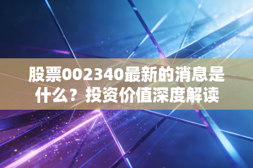 股票002340最新的消息是什么？投资价值深度解读