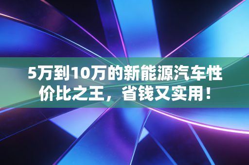 5万到10万的新能源汽车性价比之王，省钱又实用！