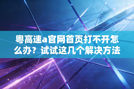 粤高速a官网首页打不开怎么办？试试这几个解决方法