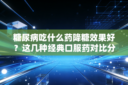 糖尿病吃什么药降糖效果好?这几种经典口服药对比分析!