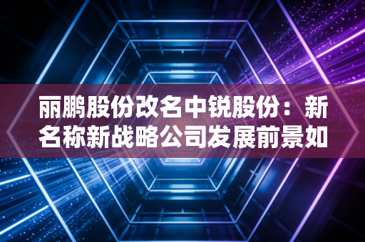 丽鹏股份改名中锐股份:新名称新战略公司发展前景如何?
