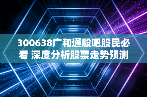 300638广和通股吧股民必看 深度分析股票走势预测