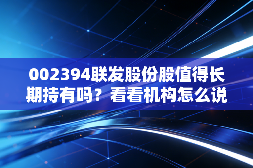 002394联发股份股值得长期持有吗？看看机构怎么说！