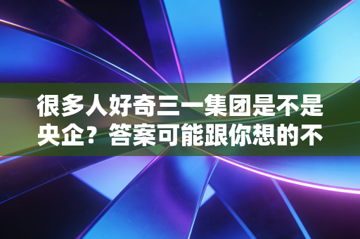 很多人好奇三一集团是不是央企？答案可能跟你想的不同