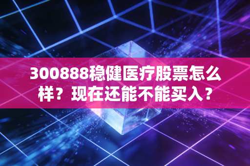 300888稳健医疗股票怎么样？现在还能不能买入？