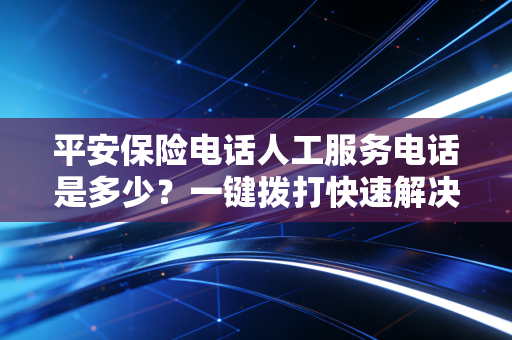 平安保险电话人工服务电话是多少？一键拨打快速解决问题！