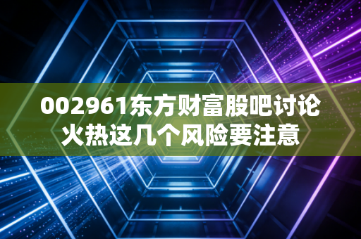 002961东方财富股吧讨论火热这几个风险要注意
