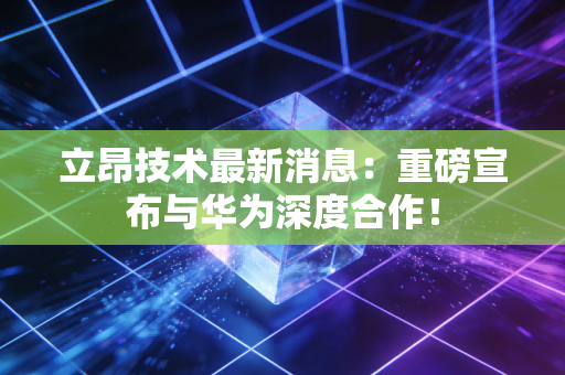 立昂技术最新消息:重磅宣布与华为深度合作!