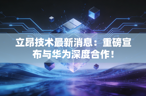 立昂技术最新消息：重磅宣布与华为深度合作！
